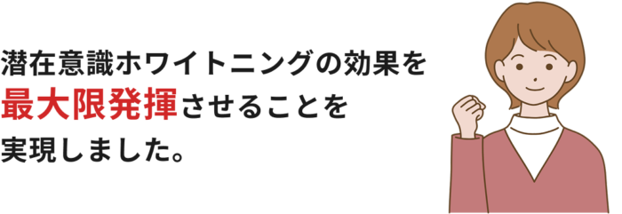 潜在意識ホワイトニングの効果を最大限発揮させることを実現しました。