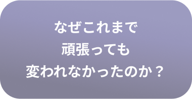 なぜこれまで 頑張っても 変われなかったのか？
