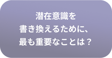 潜在意識を書き換えるために、最も重要なことは？